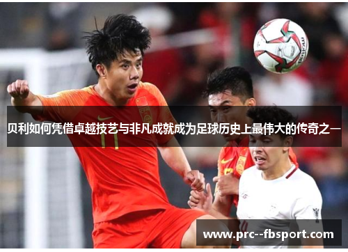 贝利如何凭借卓越技艺与非凡成就成为足球历史上最伟大的传奇之一 贝利如何凭借卓越技艺与非凡成就成为足球历史上最伟大的传奇之一