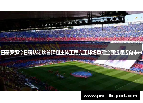 巴塞罗那今日确认诺坎普顶棚主体工程完工球场重建全面提速迈向未来 巴塞罗那今日确认诺坎普顶棚主体工程完工球场重建全面提速迈向未来